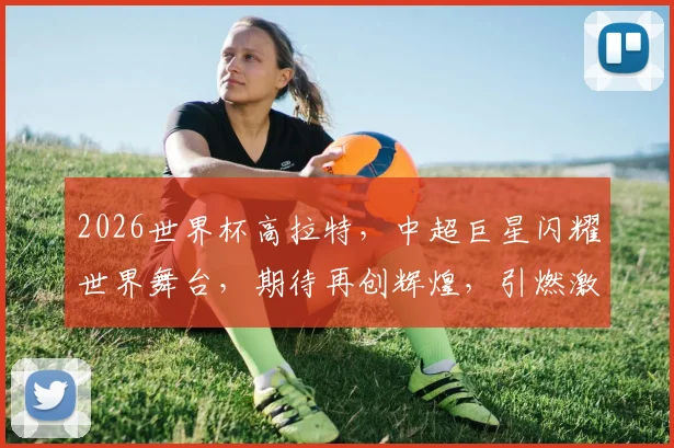 2026世界杯高拉特，中超巨星闪耀世界舞台，期待再创辉煌，引燃激情