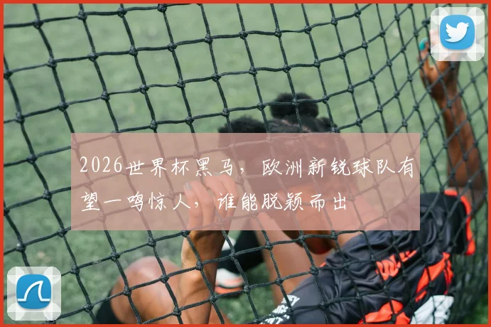 2026世界杯黑马，欧洲新锐球队有望一鸣惊人，谁能脱颖而出