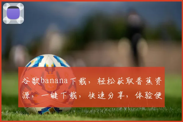 谷歌banana下载，轻松获取香蕉资源，一键下载，快速分享，体验便捷