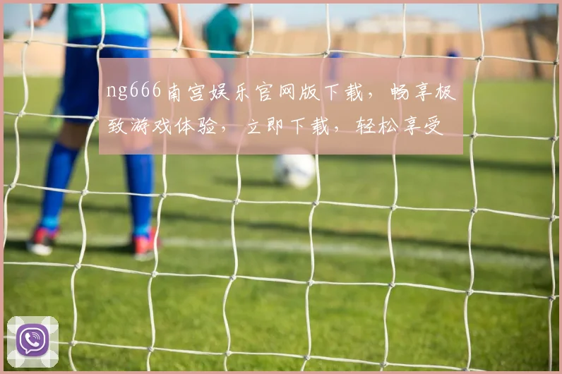 ng666南宫娱乐官网版下载，畅享极致游戏体验，立即下载，轻松享受