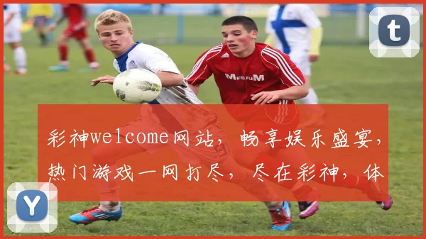 彩神welcome网站，畅享娱乐盛宴，热门游戏一网打尽，尽在彩神，体验非凡