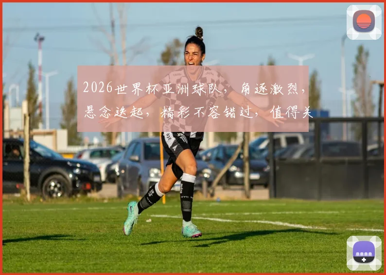 2026世界杯亚洲球队，角逐激烈，悬念迭起，精彩不容错过，值得关注
